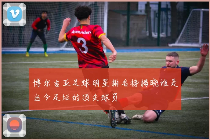 博尔吉亚足球明星排名榜揭晓谁是当今足坛的顶尖球员