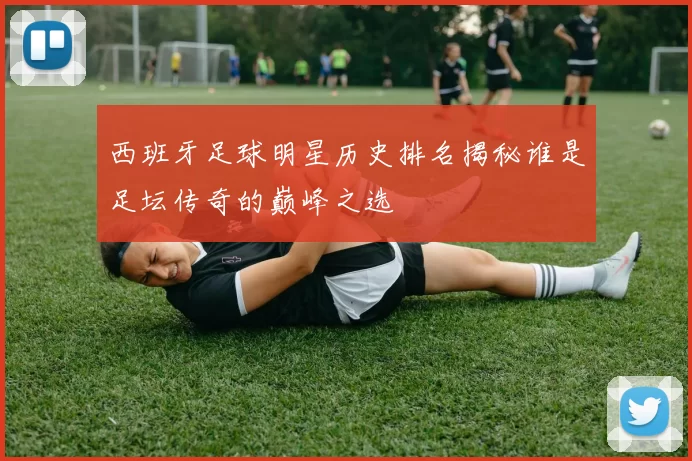 西班牙足球明星历史排名揭秘谁是足坛传奇的巅峰之选