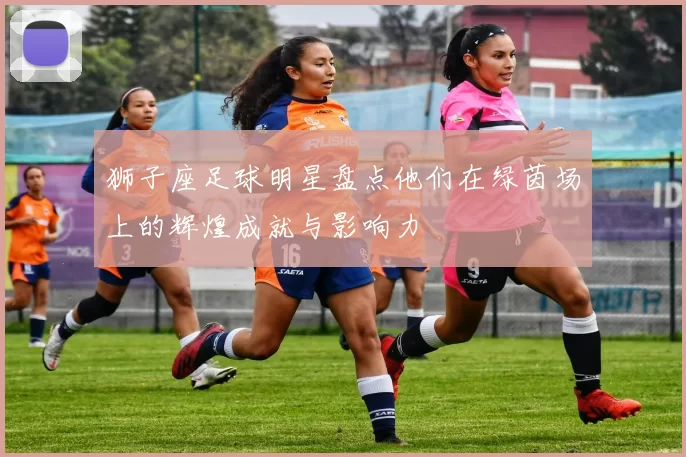 狮子座足球明星盘点他们在绿茵场上的辉煌成就与影响力