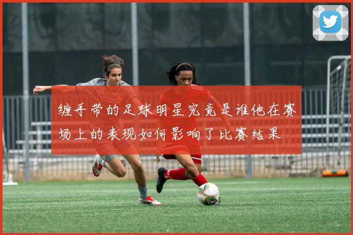 缠手带的足球明星究竟是谁他在赛场上的表现如何影响了比赛结果