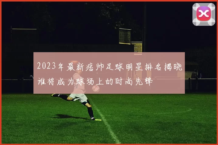 2023年最新痞帅足球明星排名揭晓谁将成为球场上的时尚先锋