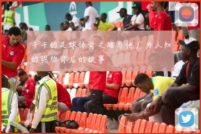 卡卡的足球传奇之路与他广为人知的昵称背后的故事
