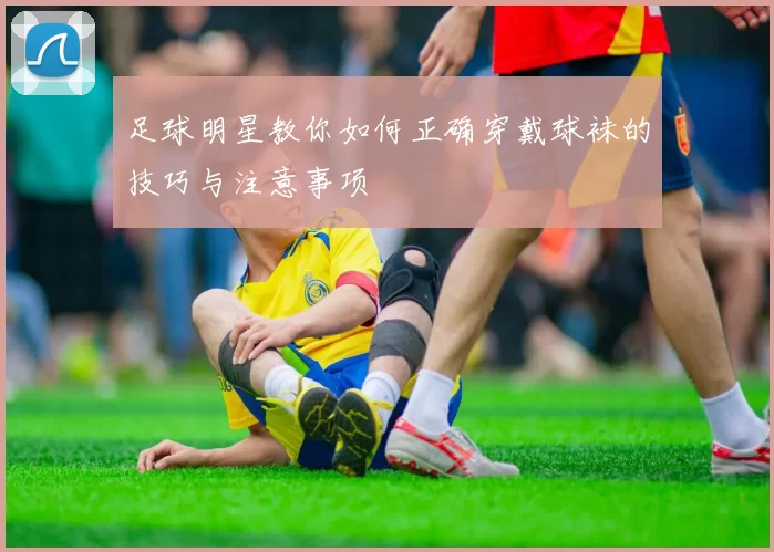 足球明星教你如何正确穿戴球袜的技巧与注意事项
