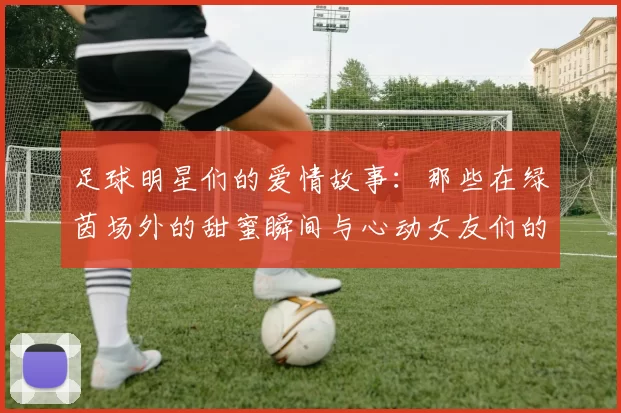 足球明星们的爱情故事：那些在绿茵场外的甜蜜瞬间与心动女友们的生活揭秘