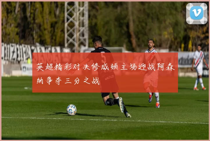 英超精彩对决修咸顿主场迎战阿森纳争夺三分之战