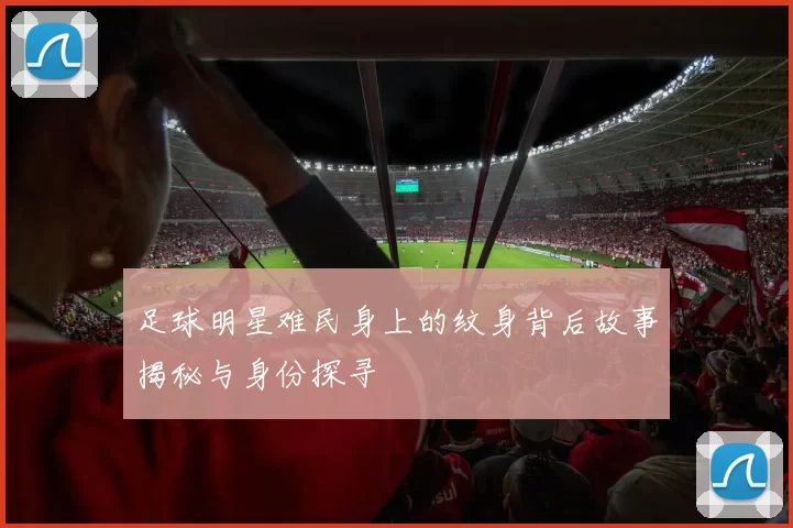 足球明星难民身上的纹身背后故事揭秘与身份探寻